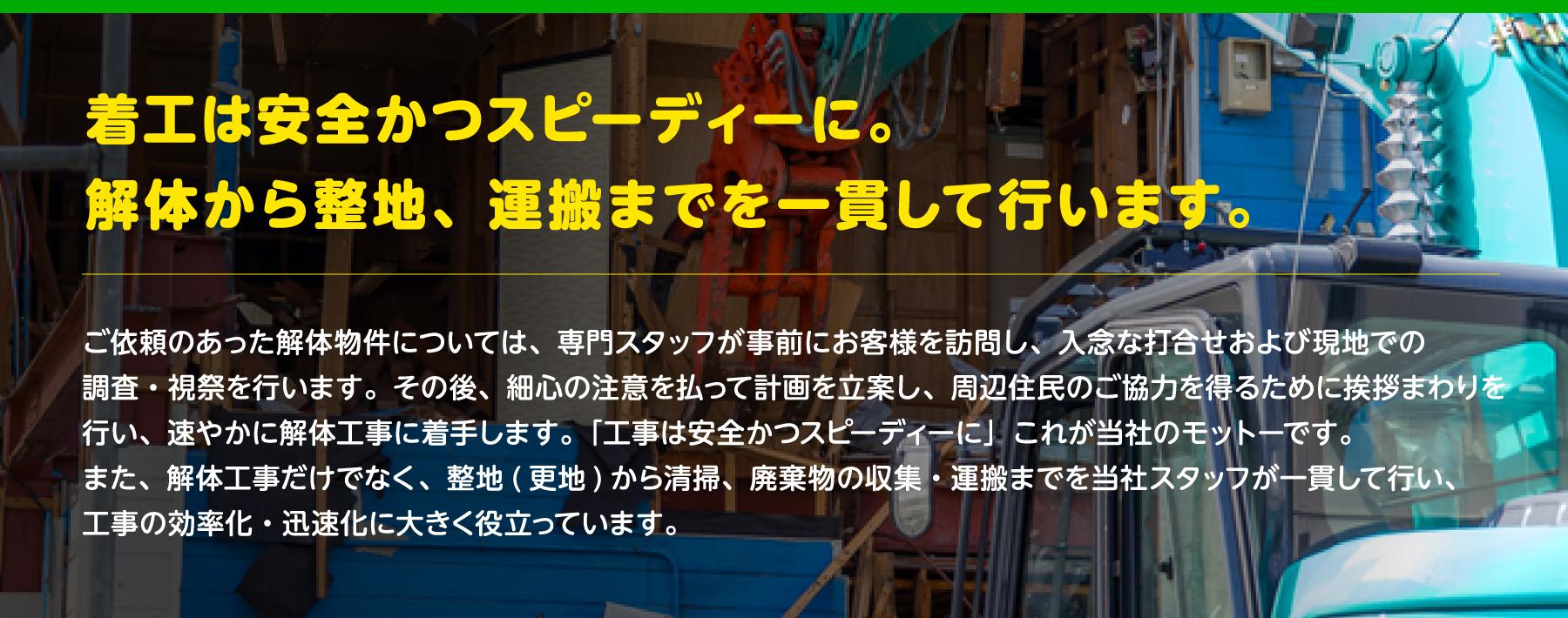 着工は安全かつスピーディーに。解体から整地、運搬までを一貫して行います。ご依頼のあった解体物件については、専門スタッフが事前にお客様を訪問し、入念な打合せおよび現地での調査・視祭を行います。その後、細心の注意を払って計画を立案し、周辺住民のご協力を得るために挨拶まわりを行い、速やかに解体工事に着手します。「工事は安全かつスピーディーに」これが当社のモットーです。また、解体工事だけでなく、整地(更地)から清掃、廃棄物の収集・運搬までを当社スタッフが一貫して行い、工事の効率化・迅速化に大きく役立っています。