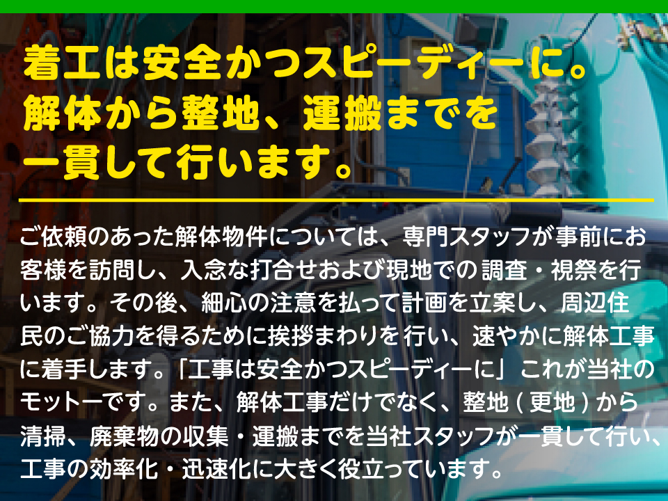 着工は安全かつスピーディーに。解体から整地、運搬までを一貫して行います。ご依頼のあった解体物件については、専門スタッフが事前にお客様を訪問し、入念な打合せおよび現地での調査・視祭を行います。その後、細心の注意を払って計画を立案し、周辺住民のご協力を得るために挨拶まわりを行い、速やかに解体工事に着手します。「工事は安全かつスピーディーに」これが当社のモットーです。また、解体工事だけでなく、整地(更地)から清掃、廃棄物の収集・運搬までを当社スタッフが一貫して行い、工事の効率化・迅速化に大きく役立っています。