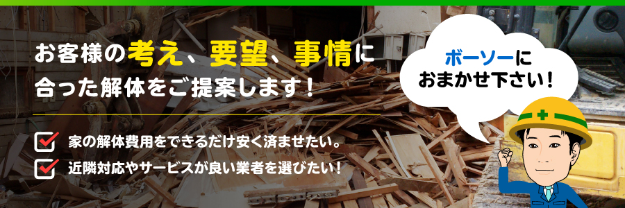 お客様の考え、要望、事情に合った解体をご提案します！家の解体費用をできるだけ安く済ませたい。近隣対応やサービスが良い業者を選びたい！ボーソーにおまかせ下さい！