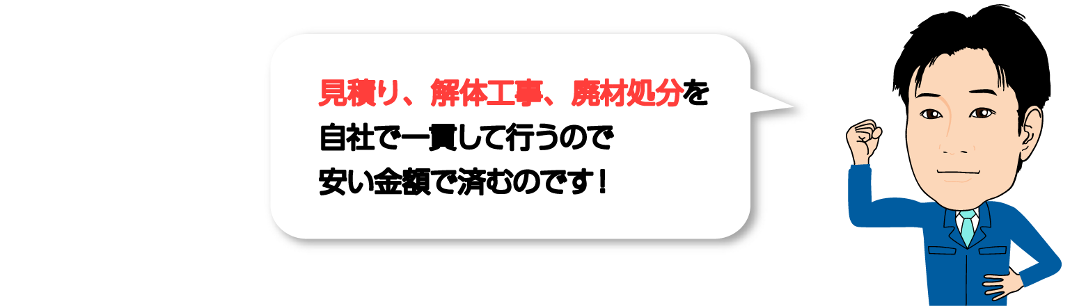 見積り、解体工事、廃材処分を自社で一貫して行うので安い金額で済むのです！